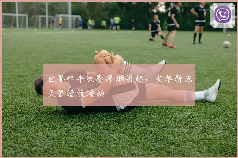 世界杯半决赛烽烟再起，女单新老交替暗流涌动