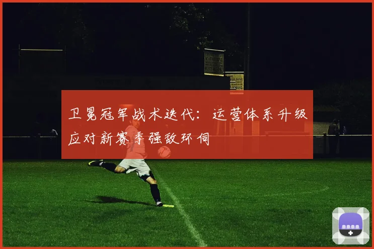 卫冕冠军战术迭代：运营体系升级应对新赛季强敌环伺