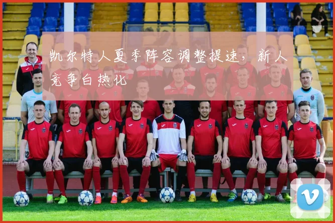 凯尔特人夏季阵容调整提速，新人竞争白热化