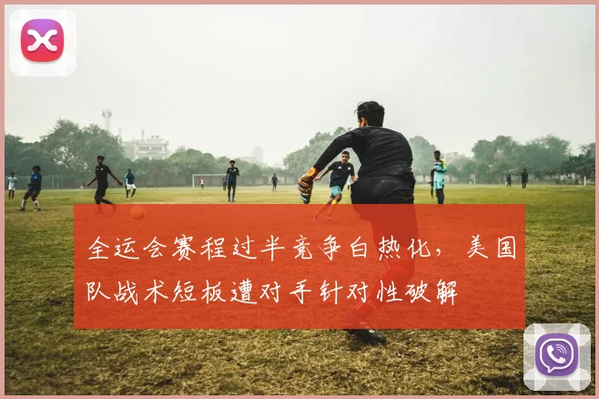 全运会赛程过半竞争白热化，美国队战术短板遭对手针对性破解