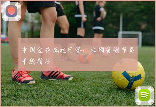 中国金花抵达巴黎，法网备战节奏平稳有序