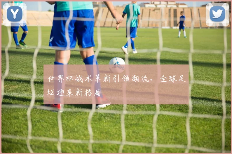 世界杯战术革新引领潮流，全球足坛迎来新格局