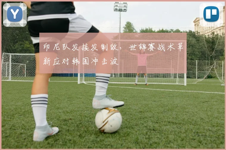 印尼队发接发制敌，世锦赛战术革新应对韩国冲击波