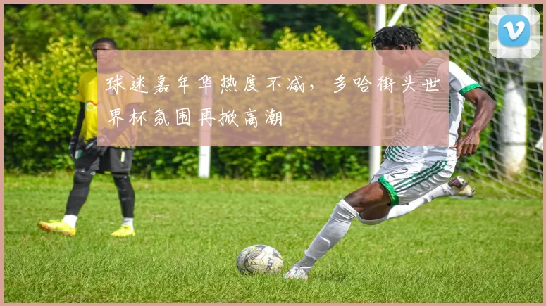 球迷嘉年华热度不减，多哈街头世界杯氛围再掀高潮
