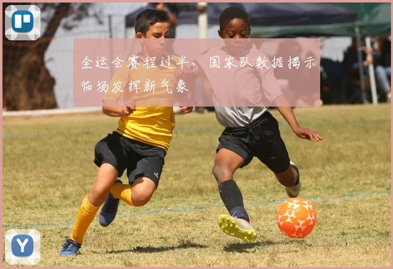 全运会赛程过半，国家队数据揭示临场发挥新气象