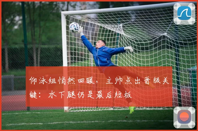 仰泳组悄然回暖，主帅点出晋级关键：水下腿仍是最后短板