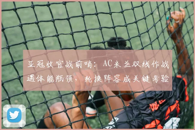 亚冠收官战前哨：AC米兰双线作战遇体能瓶颈，轮换阵容成关键考验