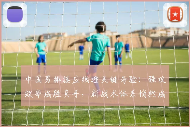 中国男排接应线迎关键考验：强攻效率成胜负手，新战术体系悄然成型