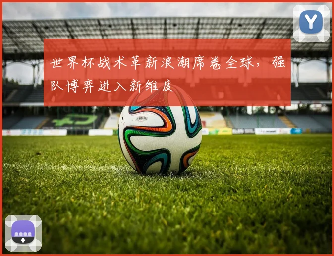 世界杯战术革新浪潮席卷全球，强队博弈进入新维度