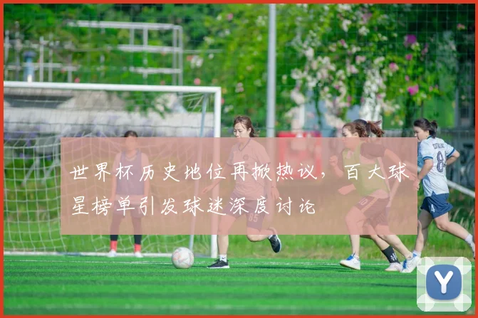 世界杯历史地位再掀热议，百大球星榜单引发球迷深度讨论