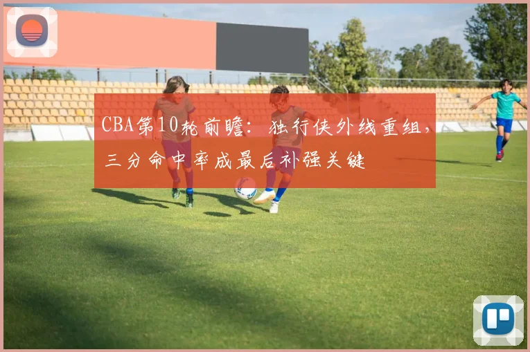 CBA第10轮前瞻：独行侠外线重组，三分命中率成最后补强关键