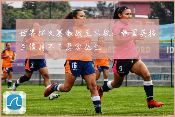 世界杯决赛激战至末段，韩国英格兰僵持不下悬念丛生