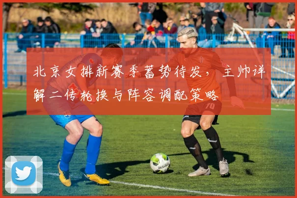 北京女排新赛季蓄势待发，主帅详解二传轮换与阵容调配策略