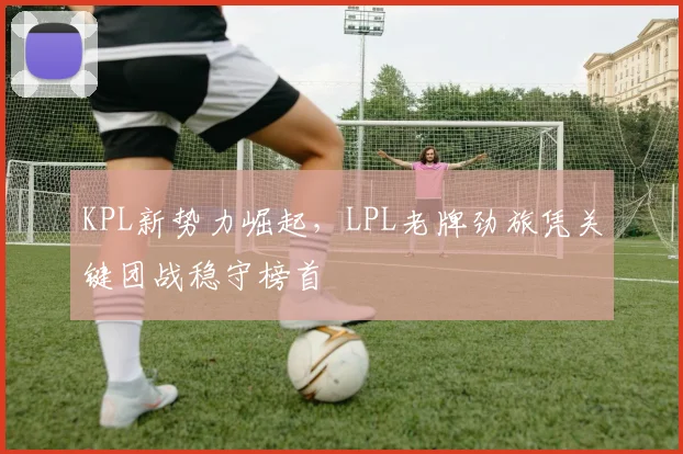 KPL新势力崛起，LPL老牌劲旅凭关键团战稳守榜首