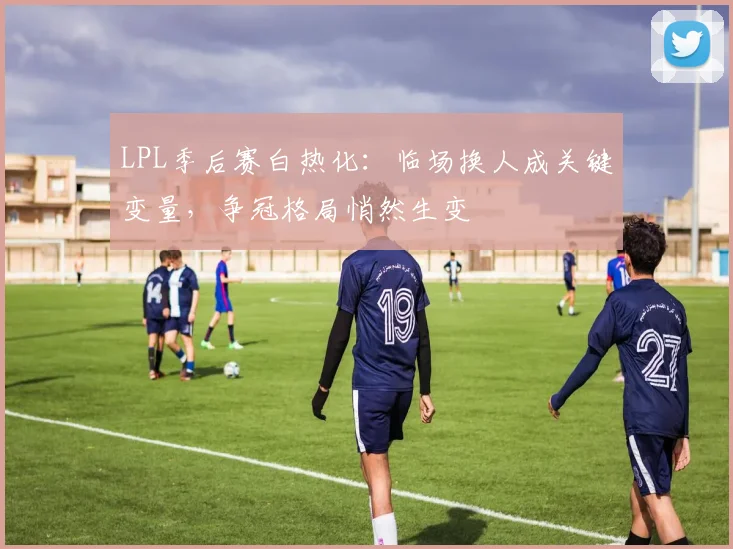 LPL季后赛白热化：临场换人成关键变量，争冠格局悄然生变