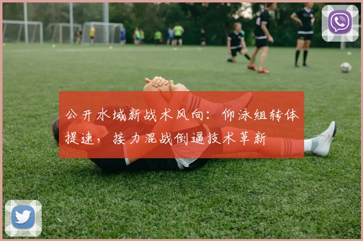 公开水域新战术风向：仰泳组转体提速，接力混战倒逼技术革新