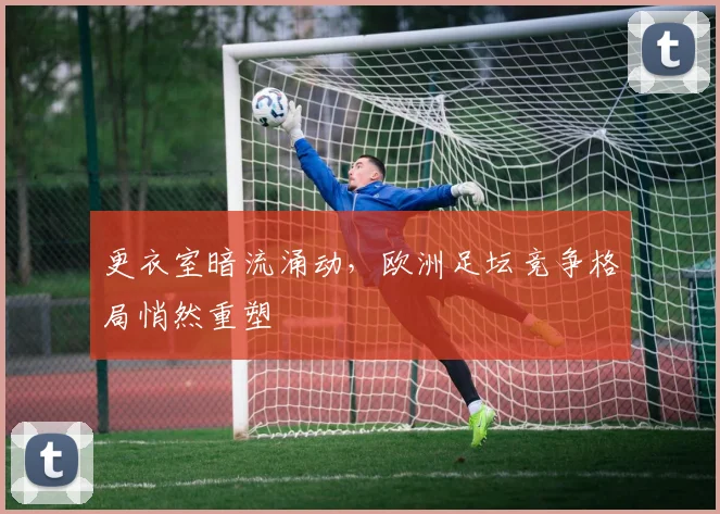 更衣室暗流涌动，欧洲足坛竞争格局悄然重塑