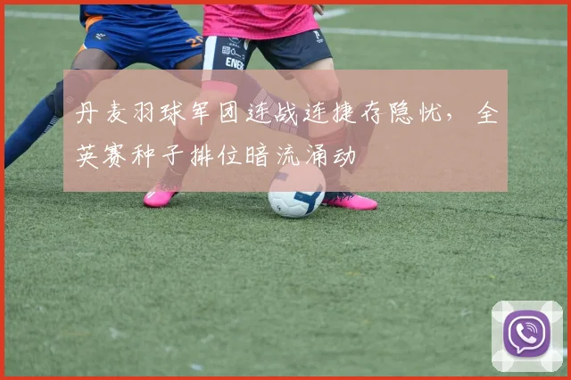 丹麦羽球军团连战连捷存隐忧，全英赛种子排位暗流涌动