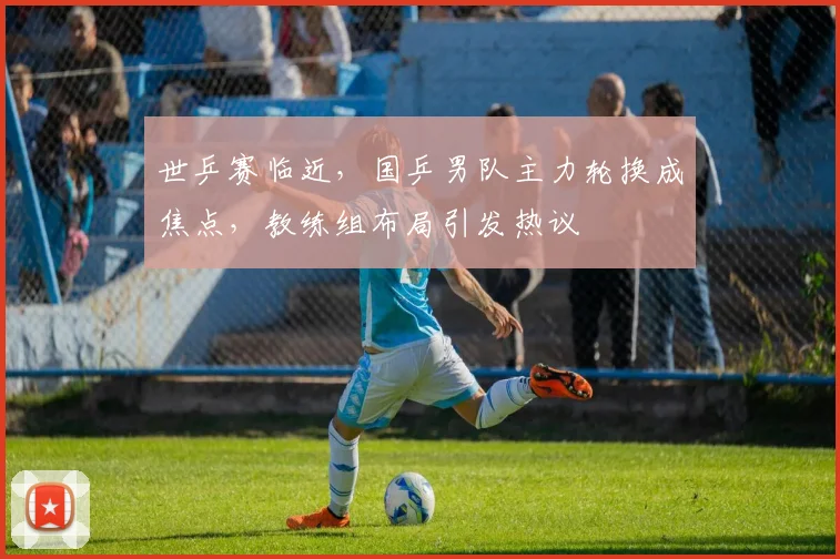 世乒赛临近，国乒男队主力轮换成焦点，教练组布局引发热议