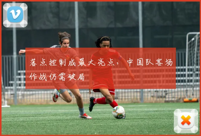 落点控制成最大亮点，中国队客场作战仍需破局