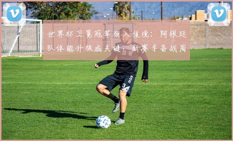 世界杯卫冕冠军渐入佳境：阿根廷队体能升级成关键，新赛季备战周期已提前布局