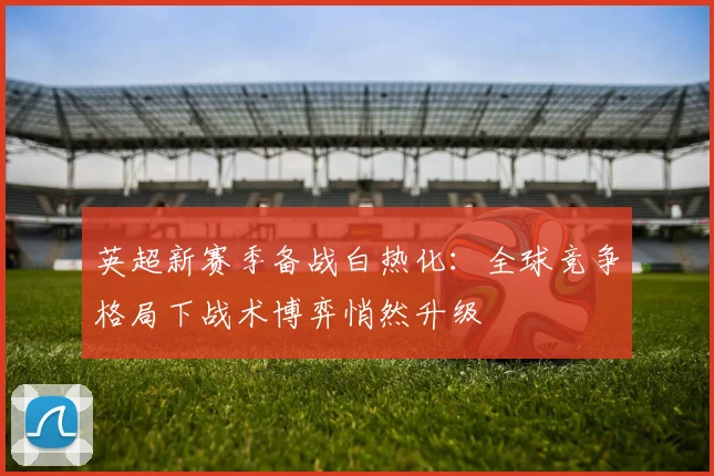 英超新赛季备战白热化：全球竞争格局下战术博弈悄然升级