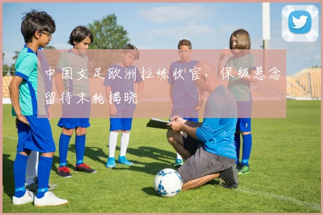 中国女足欧洲拉练收官，保级悬念留待末轮揭晓