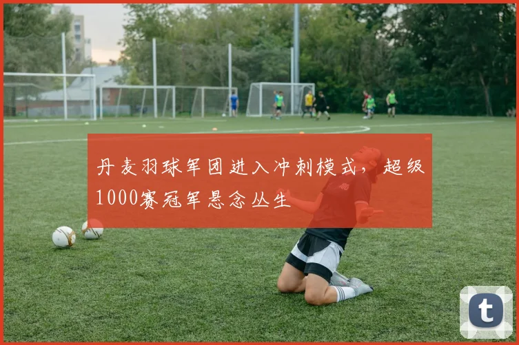 丹麦羽球军团进入冲刺模式，超级1000赛冠军悬念丛生