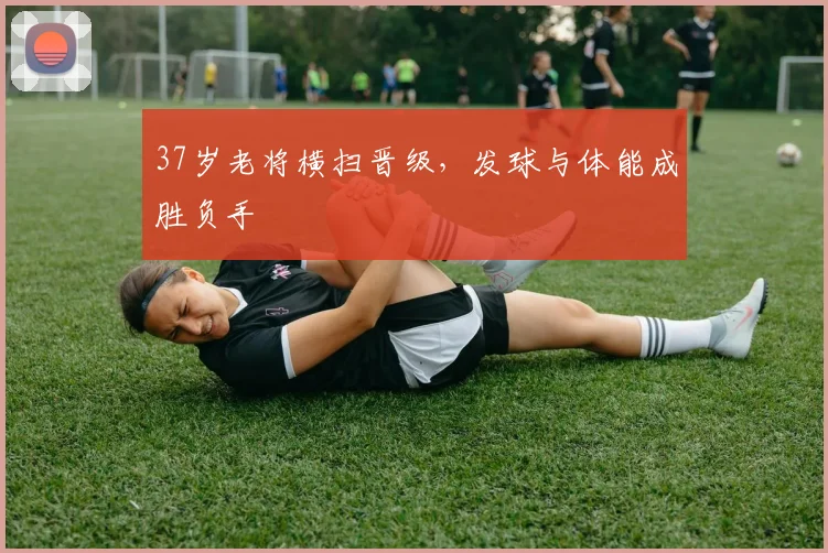 37岁老将横扫晋级，发球与体能成胜负手