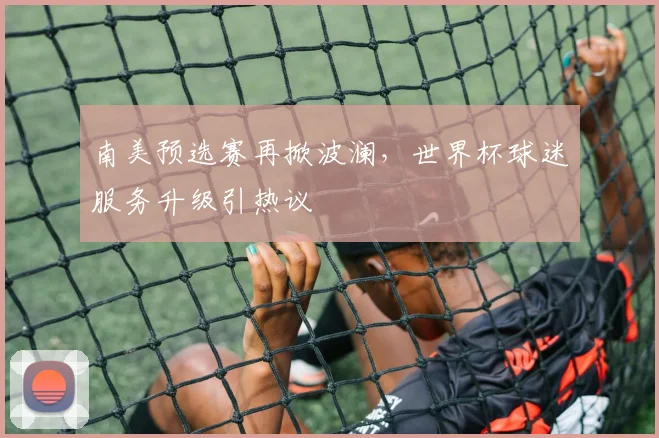 南美预选赛再掀波澜，世界杯球迷服务升级引热议