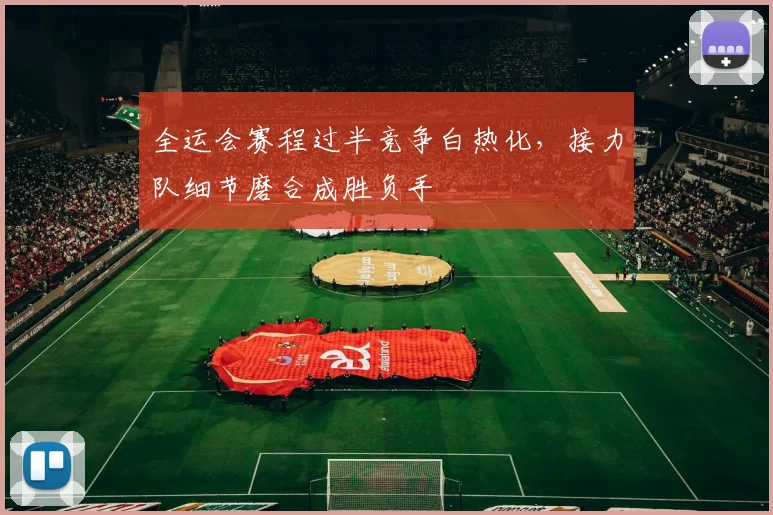 全运会赛程过半竞争白热化，接力队细节磨合成胜负手