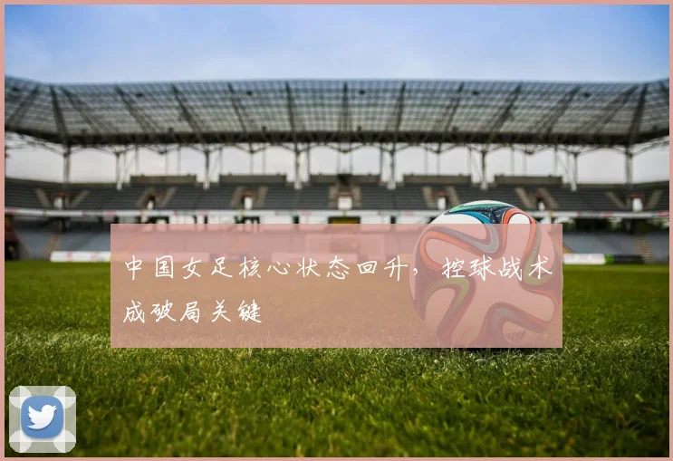 中国女足核心状态回升，控球战术成破局关键