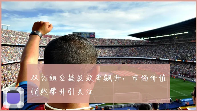 双打组合接发效率飙升，市场价值悄然攀升引关注