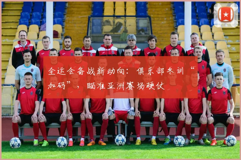 全运会备战新动向：俱乐部冬训“加码”，瞄准亚洲赛场硬仗