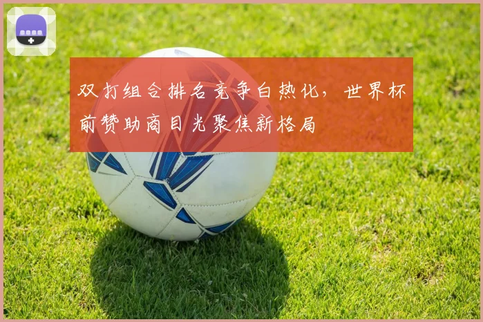 双打组合排名竞争白热化，世界杯前赞助商目光聚焦新格局