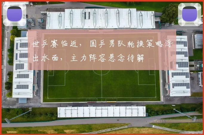 世乒赛临近，国乒男队轮换策略浮出水面，主力阵容悬念待解