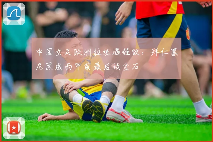 中国女足欧洲拉练遇强敌，拜仁慕尼黑成西甲前最后试金石