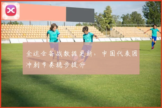 全运会备战数据更新，中国代表团冲刺节奏稳步提升