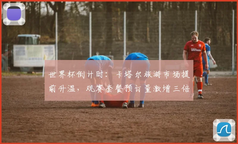 世界杯倒计时：卡塔尔旅游市场提前升温，观赛套餐预订量激增三倍