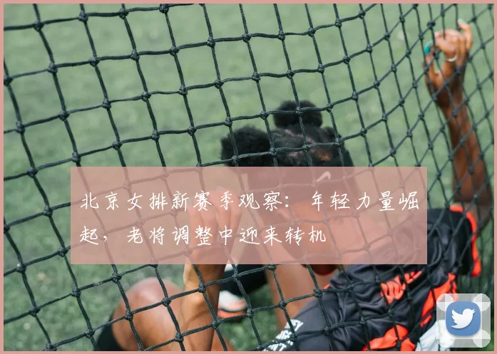 北京女排新赛季观察：年轻力量崛起，老将调整中迎来转机