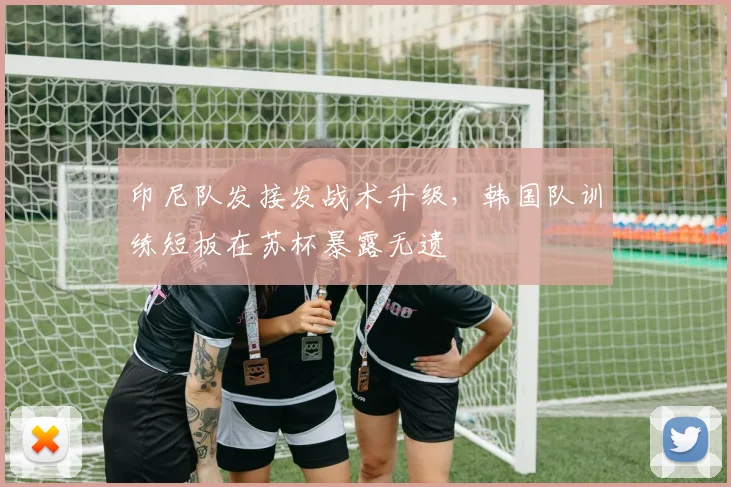 印尼队发接发战术升级，韩国队训练短板在苏杯暴露无遗