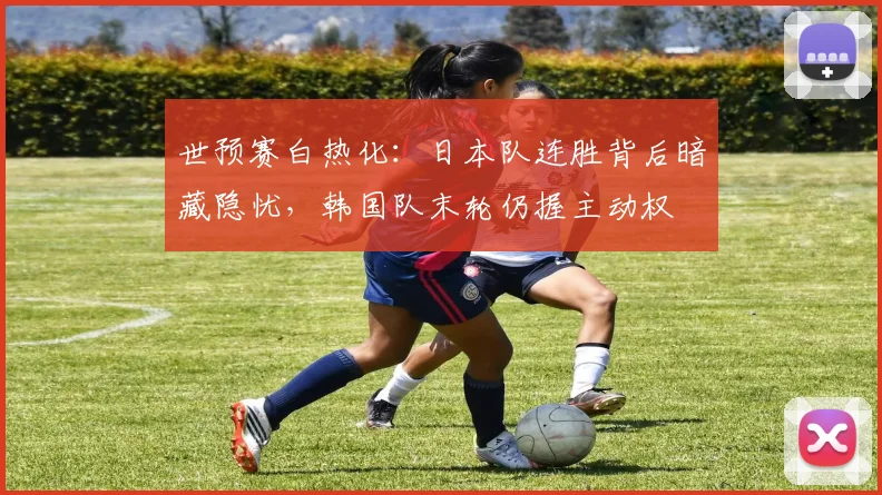 世预赛白热化：日本队连胜背后暗藏隐忧，韩国队末轮仍握主动权