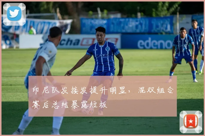 印尼队发接发提升明显，混双组合赛后总结暴露短板