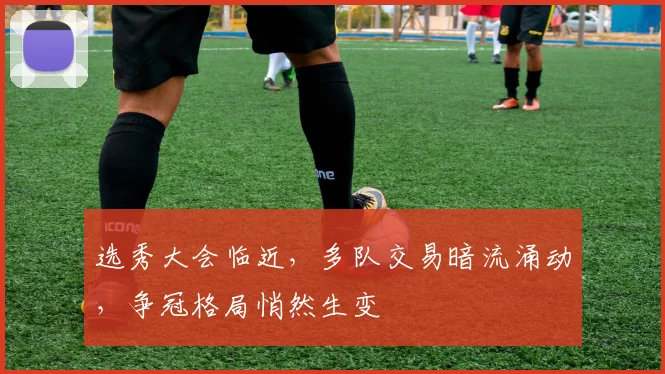 选秀大会临近，多队交易暗流涌动，争冠格局悄然生变