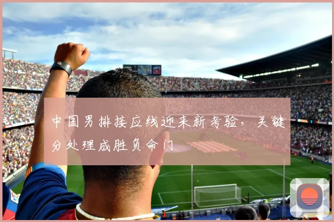 中国男排接应线迎来新考验，关键分处理成胜负命门