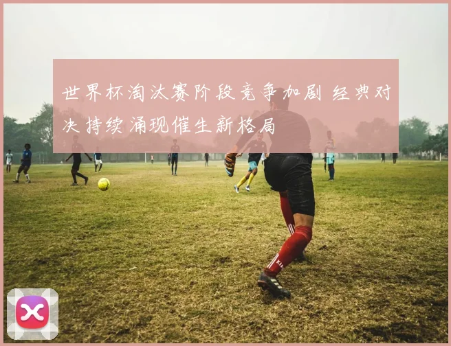 世界杯淘汰赛阶段竞争加剧 经典对决持续涌现催生新格局