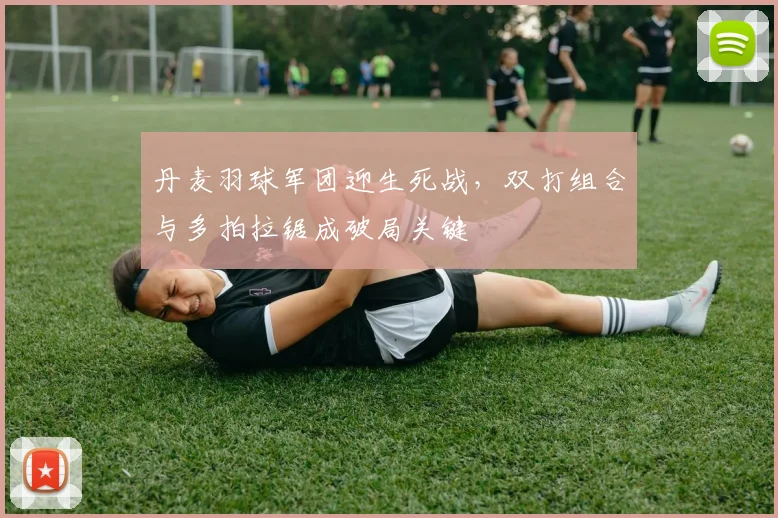 丹麦羽球军团迎生死战，双打组合与多拍拉锯成破局关键