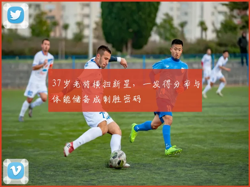 37岁老将横扫新星，一发得分率与体能储备成制胜密码