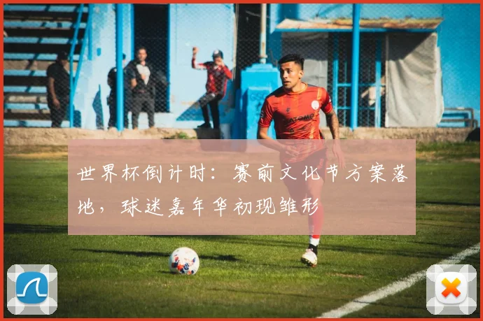 世界杯倒计时：赛前文化节方案落地，球迷嘉年华初现雏形