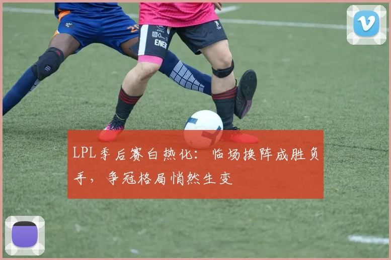 LPL季后赛白热化：临场换阵成胜负手，争冠格局悄然生变